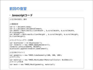 前回の復習
‣ Javascriptコード
//立方体の表示: 基本

!

//画面設定
var b = document.body;
var d = document.documentElement;
var WIDTH = Math.max(b.clientWidth , b.scrollWidth, d.scrollWidth,
d.clientWidth);
var HEIGHT = Math.max(b.clientHeight , b.scrollHeight, d.scrollHeight,
d.clientHeight);

!

//コンテナとレンダラーの配置
var $container = $('#container');
var renderer = new THREE.WebGLRenderer();
renderer.setSize(WIDTH, HEIGHT);
$container.append(renderer.domElement);

!

//立方体ジオメトリ
var geometry = new THREE.CubeGeometry(100, 100, 100);
//マテリアル
var material = new THREE.MeshLambertMaterial({color: 0x3366cc});
//メッシュの生成
var mesh = new THREE.Mesh(geometry, material);

 