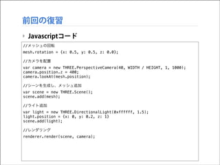 前回の復習
‣ Javascriptコード
//メッシュの回転
mesh.rotation = {x: 0.5, y: 0.5, z: 0.0};

!

//カメラを配置
var camera = new THREE.PerspectiveCamera(40, WIDTH / HEIGHT, 1, 1000);
camera.position.z = 400;
camera.lookAt(mesh.position);

!

//シーンを生成し、メッシュ追加
var scene = new THREE.Scene();
scene.add(mesh);

!

//ライト追加
var light = new THREE.DirectionalLight(0xffffff, 1.5);
light.position = {x: 0, y: 0.2, z: 1}
scene.add(light);

!

//レンダリング
renderer.render(scene, camera);

 