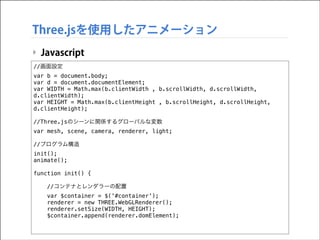 Three.jsを使用したアニメーション
‣ Javascript
//画面設定
var b = document.body;
var d = document.documentElement;
var WIDTH = Math.max(b.clientWidth , b.scrollWidth, d.scrollWidth,
d.clientWidth);
var HEIGHT = Math.max(b.clientHeight , b.scrollHeight, d.scrollHeight,
d.clientHeight);

!

//Three.jsのシーンに関係するグローバルな変数
var mesh, scene, camera, renderer, light;

!

//プログラム構造
init();
animate();

!

function init() {

!

//コンテナとレンダラーの配置
var $container = $('#container');
renderer = new THREE.WebGLRenderer();
renderer.setSize(WIDTH, HEIGHT);
$container.append(renderer.domElement);

 