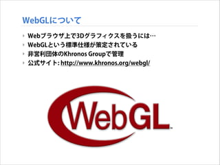 WebGLについて
‣ Webブラウザ上で3Dグラフィクスを扱うには…
‣ WebGLという標準仕様が策定されている
‣ 非営利団体のKhronos Groupで管理
‣ 公式サイト: http://www.khronos.org/webgl/

 