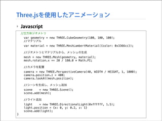 Three.jsを使用したアニメーション
‣ Javascript
//立方体ジオメトリ
var geometry = new THREE.CubeGeometry(100, 100, 100);
//マテリアル

!

var material = new THREE.MeshLambertMaterial({color: 0x3366cc});
//ジオメトリとマテリアルから、メッシュの生成
mesh = new THREE.Mesh(geometry, material);
mesh.rotation.x += 20 / 180.0 * Math.PI;
//カメラを配置
camera = new THREE.PerspectiveCamera(40, WIDTH / HEIGHT, 1, 1000);
camera.position.z = 400;
camera.lookAt(mesh.position);
//シーンを生成し、メッシュ追加
scene
= new THREE.Scene();
scene.add(mesh);
//ライト追加
light
= new THREE.DirectionalLight(0xffffff, 1.5);
light.position = {x: 0, y: 0.2, z: 1}
scene.add(light);

}

 