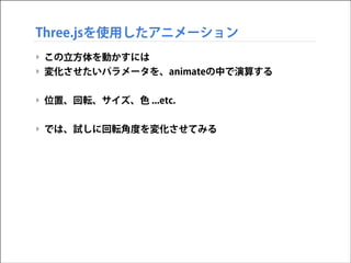 Three.jsを使用したアニメーション
‣ この立方体を動かすには
‣ 変化させたいパラメータを、animateの中で演算する
!

‣ 位置、回転、サイズ、色 ...etc.
!

‣ では、試しに回転角度を変化させてみる

 