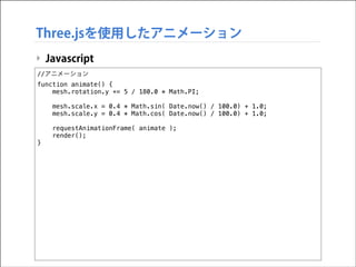 Three.jsを使用したアニメーション
‣ Javascript
//アニメーション
function animate() {
mesh.rotation.y += 5 / 180.0 * Math.PI;

!
!

}

mesh.scale.x = 0.4 * Math.sin( Date.now() / 100.0) + 1.0;
mesh.scale.y = 0.4 * Math.cos( Date.now() / 100.0) + 1.0;
requestAnimationFrame( animate );
render();

 
