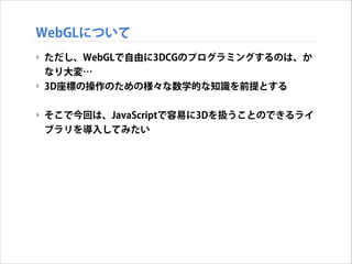 WebGLについて
‣ ただし、WebGLで自由に3DCGのプログラミングするのは、か
なり大変…
‣ 3D座標の操作のための様々な数学的な知識を前提とする
!

‣ そこで今回は、JavaScriptで容易に3Dを扱うことのできるライ
ブラリを導入してみたい

 
