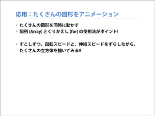 応用：たくさんの図形をアニメーション
‣ たくさんの図形を同時に動かす
‣ 配列 (Array) とくりかえし (for) の使用法がポイント!
!

‣ すこしずつ、回転スピードと、伸縮スピードをずらしながら、
たくさんの立方体を描いてみる!!

 