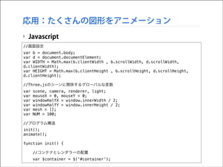 応用：たくさんの図形をアニメーション
‣ Javascript
//画面設定
var b = document.body;
var d = document.documentElement;
var WIDTH = Math.max(b.clientWidth , b.scrollWidth, d.scrollWidth,
d.clientWidth);
var HEIGHT = Math.max(b.clientHeight , b.scrollHeight, d.scrollHeight,
d.clientHeight);

!

//Three.jsのシーンに関係するグローバルな変数
var
var
var
var
var
var

!

scene, camera, renderer, light;
mouseX = 0, mouseY = 0;
windowHalfX = window.innerWidth / 2;
windowHalfY = window.innerHeight / 2;
mesh = [];
NUM = 100;

//プログラム構造
init();
animate();

!

function init() {

!

//コンテナとレンダラーの配置
var $container = $('#container');

 