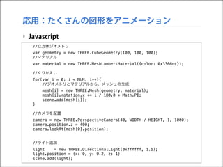 応用：たくさんの図形をアニメーション
‣ Javascript
//立方体ジオメトリ
var geometry = new THREE.CubeGeometry(100, 100, 100);
//マテリアル
var material = new THREE.MeshLambertMaterial({color: 0x3366cc});
//くりかえし
for(var i = 0; i < NUM; i++){
//ジオメトリとマテリアルから、メッシュの生成
mesh[i] = new THREE.Mesh(geometry, material);
mesh[i].rotation.x += i / 180.0 * Math.PI;
scene.add(mesh[i]);
}
//カメラを配置
camera = new THREE.PerspectiveCamera(40, WIDTH / HEIGHT, 1, 1000);
camera.position.z = 400;
camera.lookAt(mesh[0].position);
//ライト追加
light
= new THREE.DirectionalLight(0xffffff, 1.5);
light.position = {x: 0, y: 0.2, z: 1}
scene.add(light);

 