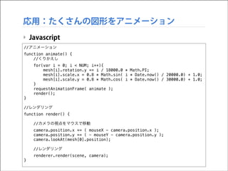 応用：たくさんの図形をアニメーション
‣ Javascript
//アニメーション
function animate() {
//くりかえし
for(var i = 0; i < NUM; i++){
mesh[i].rotation.y += i / 18000.0 * Math.PI;
mesh[i].scale.x = 0.8 * Math.sin( i * Date.now() / 20000.0) + 1.0;
mesh[i].scale.y = 0.8 * Math.cos( i * Date.now() / 30000.0) + 1.0;
}
requestAnimationFrame( animate );
render();
}

!

//レンダリング
function render() {

!

//カメラの視点をマウスで移動
camera.position.x += ( mouseX - camera.position.x );
camera.position.y += ( - mouseY - camera.position.y );
camera.lookAt(mesh[0].position);
//レンダリング
renderer.render(scene, camera);

}

 