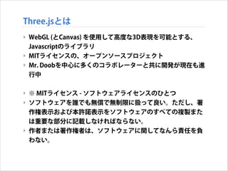 Three.jsとは
‣ WebGL (とCanvas) を使用して高度な3D表現を可能とする、
Javascriptのライブラリ
‣ MITライセンスの、オープンソースプロジェクト
‣ Mr. Doobを中心に多くのコラボレーターと共に開発が現在も進
行中
!

‣ ※ MITライセンス - ソフトウェアライセンスのひとつ
‣ ソフトウェアを誰でも無償で無制限に扱って良い。ただし、著
作権表示および本許諾表示をソフトウェアのすべての複製また
は重要な部分に記載しなければならない。
‣ 作者または著作権者は、ソフトウェアに関してなんら責任を負
わない。

 