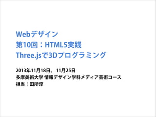 Webデザイン
第10回：HTML5実践
Three.jsで3Dプログラミング
2013年11月18日、 11月25日
多摩美術大学 情報デザイン学科メディア芸術コース
担当：田所淳

 
