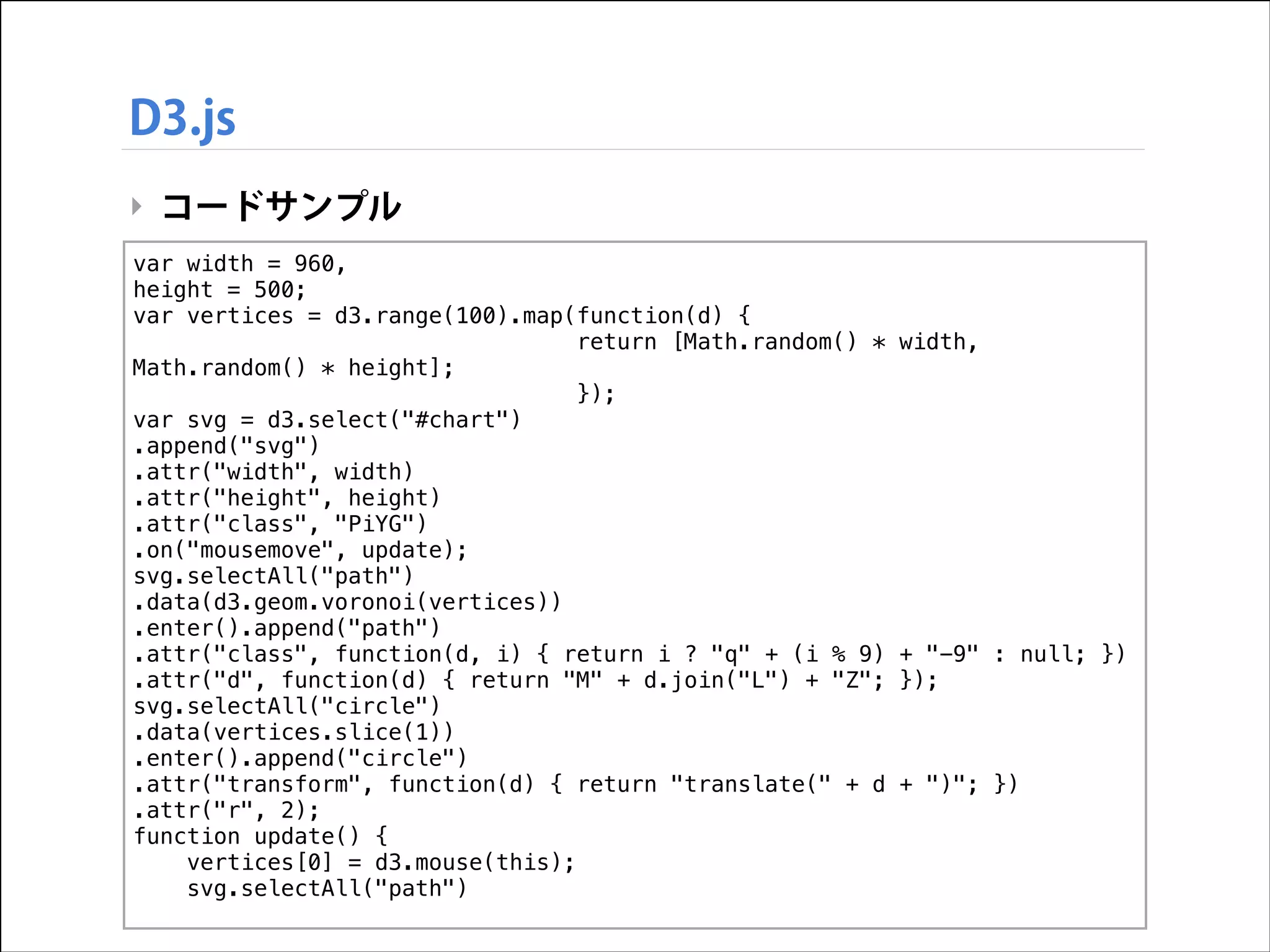 D3.js
‣ コードサンプル
var width = 960,
height = 500;
var vertices = d3.range(100).map(function(d) {
return [Math.random() *
Math.random() * height];
});
var svg = d3.select("#chart")
.append("svg")
.attr("width", width)
.attr("height", height)
.attr("class", "PiYG")
.on("mousemove", update);
svg.selectAll("path")
.data(d3.geom.voronoi(vertices))
.enter().append("path")
.attr("class", function(d, i) { return i ? "q" + (i % 9)
.attr("d", function(d) { return "M" + d.join("L") + "Z";
svg.selectAll("circle")
.data(vertices.slice(1))
.enter().append("circle")
.attr("transform", function(d) { return "translate(" + d
.attr("r", 2);
function update() {
vertices[0] = d3.mouse(this);
svg.selectAll("path")

width,

+ "-9" : null; })
});

+ ")"; })

 