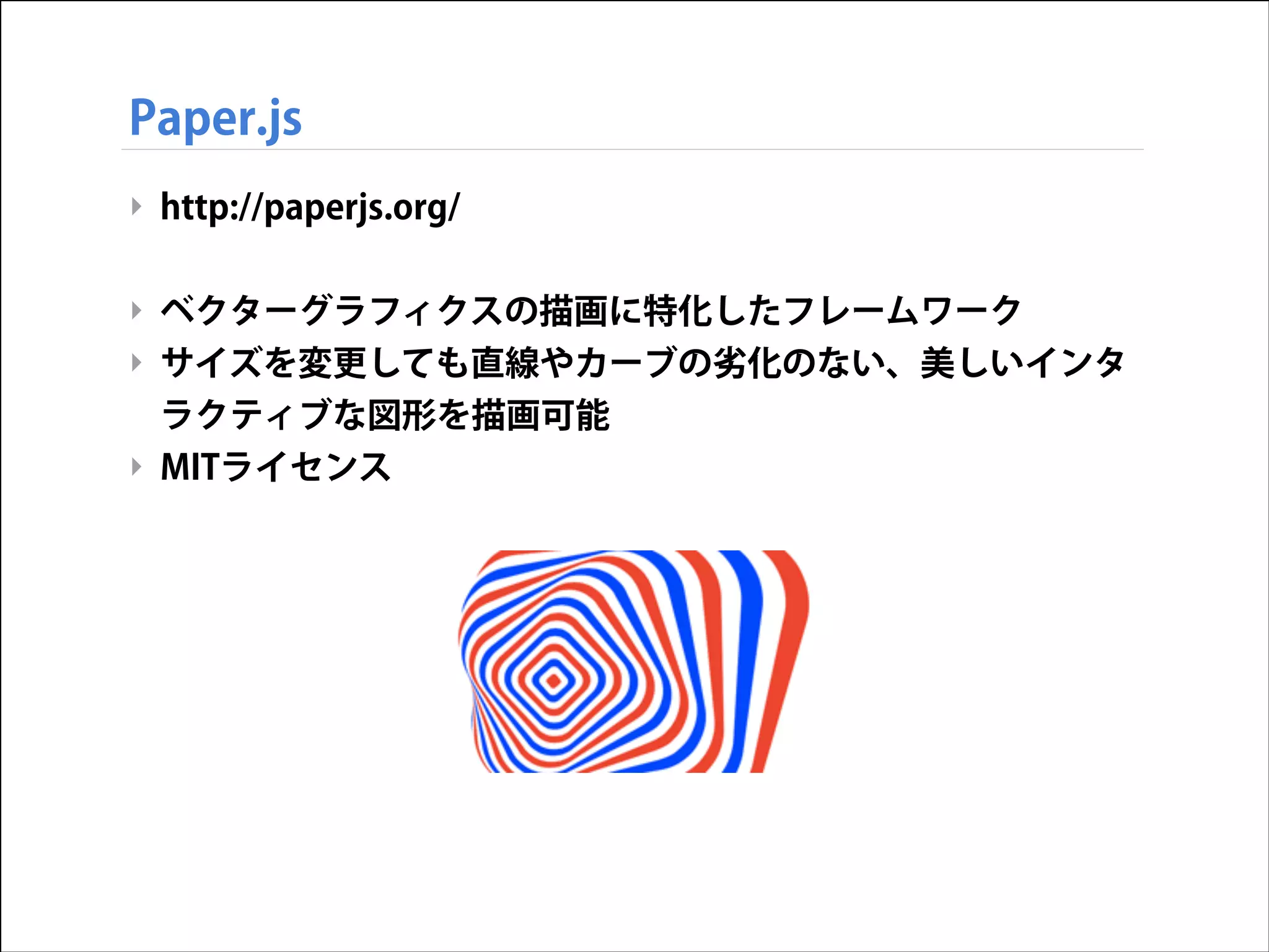 Paper.js
‣ http://paperjs.org/
!

‣ ベクターグラフィクスの描画に特化したフレームワーク
‣ サイズを変更しても直線やカーブの劣化のない、美しいインタ
ラクティブな図形を描画可能
‣ MITライセンス

 