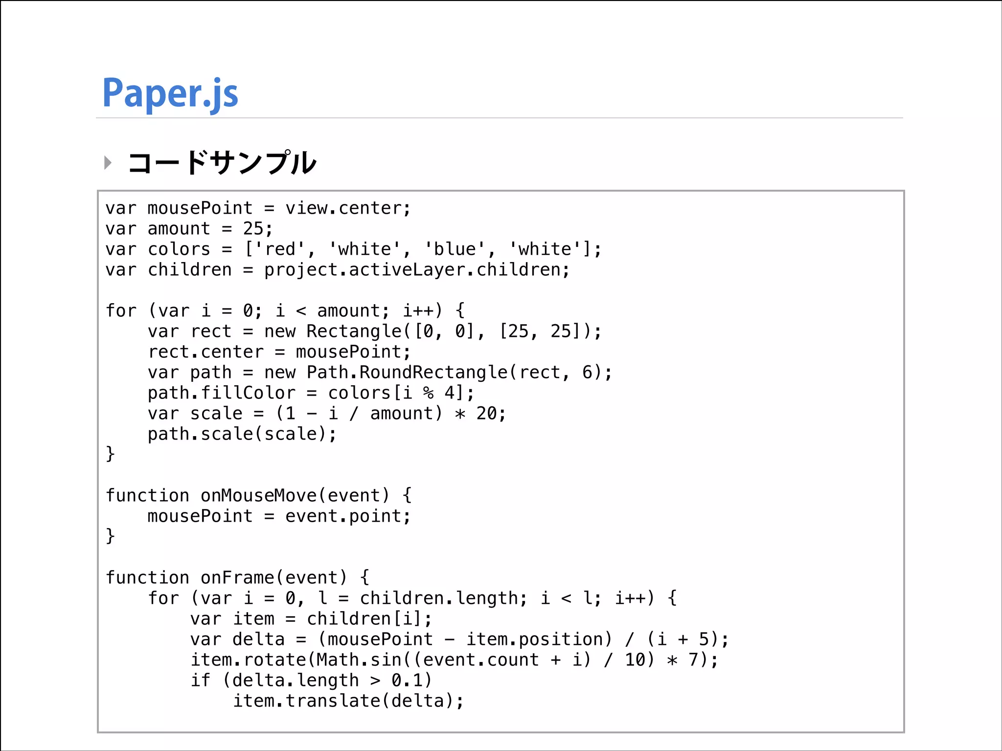 Paper.js
‣ コードサンプル
var
var
var
var

!

mousePoint = view.center;
amount = 25;
colors = ['red', 'white', 'blue', 'white'];
children = project.activeLayer.children;

for (var i = 0; i < amount; i++) {
var rect = new Rectangle([0, 0], [25, 25]);
rect.center = mousePoint;
var path = new Path.RoundRectangle(rect, 6);
path.fillColor = colors[i % 4];
var scale = (1 - i / amount) * 20;
path.scale(scale);
}

!

function onMouseMove(event) {
mousePoint = event.point;
}

!

function onFrame(event) {
for (var i = 0, l = children.length; i < l; i++) {
var item = children[i];
var delta = (mousePoint - item.position) / (i + 5);
item.rotate(Math.sin((event.count + i) / 10) * 7);
if (delta.length > 0.1)
item.translate(delta);

 