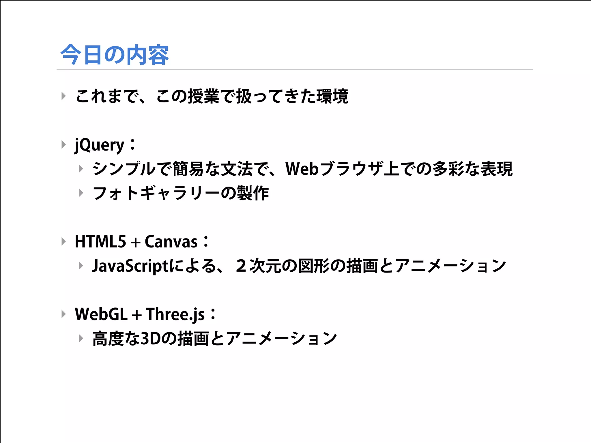 今日の内容
‣ これまで、この授業で扱ってきた環境
!

‣ jQuery：
‣ シンプルで簡易な文法で、Webブラウザ上での多彩な表現
‣ フォトギャラリーの製作
!

‣ HTML5 + Canvas：
‣ JavaScriptによる、２次元の図形の描画とアニメーション
!

‣ WebGL + Three.js：
‣ 高度な3Dの描画とアニメーション

 
