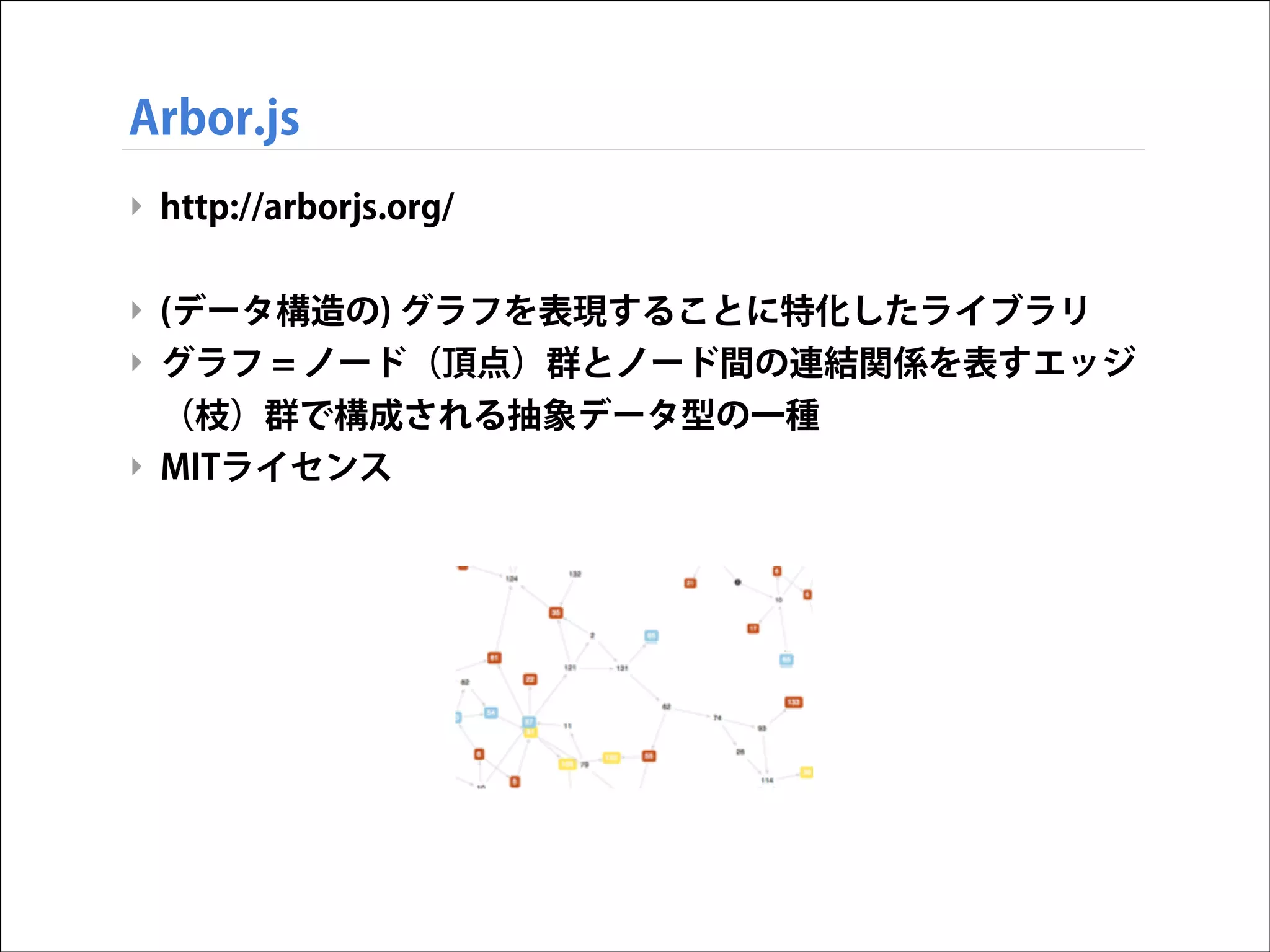 Arbor.js
‣ http://arborjs.org/
!

‣ (データ構造の) グラフを表現することに特化したライブラリ
‣ グラフ = ノード（頂点）群とノード間の連結関係を表すエッジ
（枝）群で構成される抽象データ型の一種
‣ MITライセンス

 