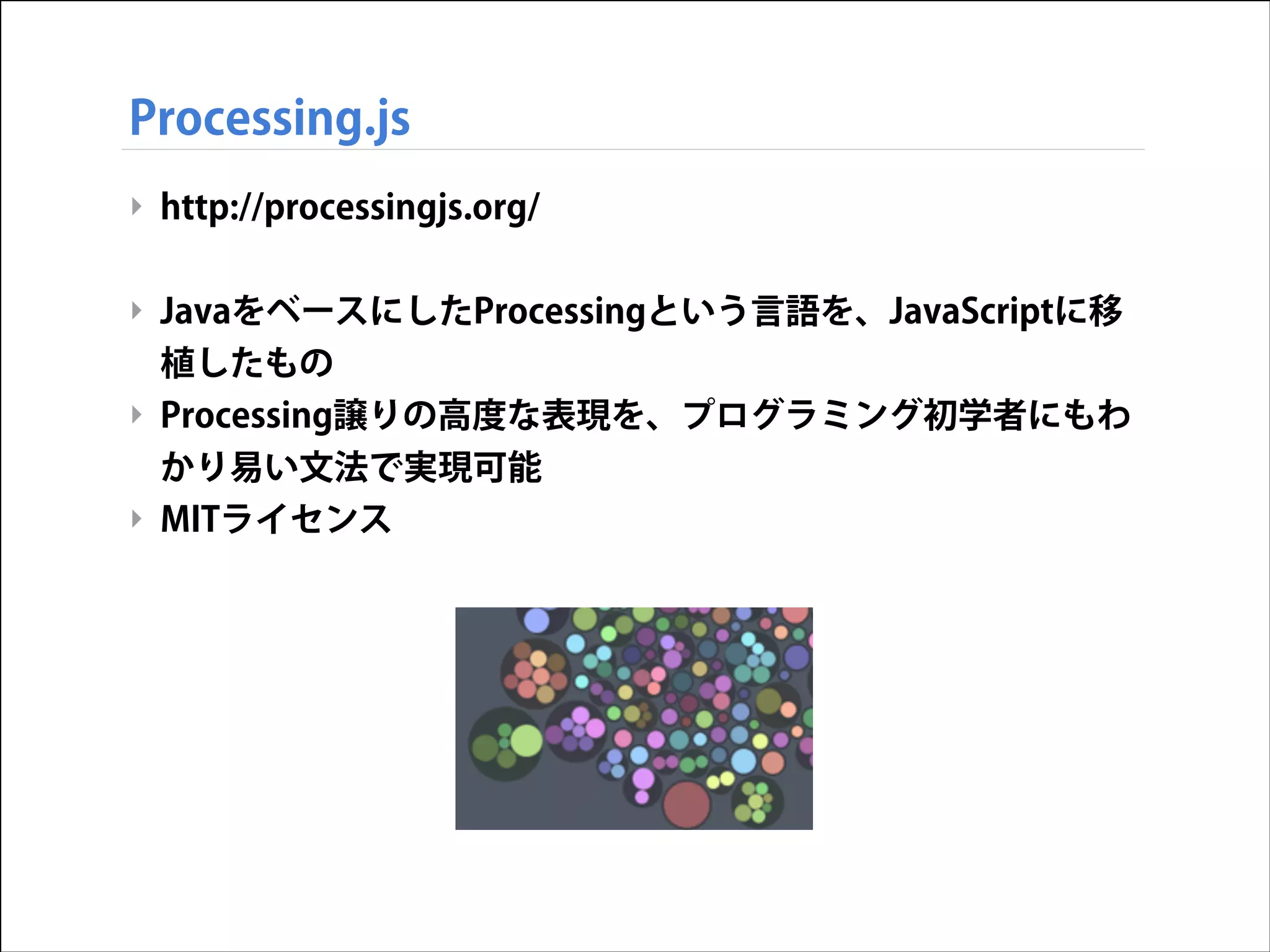 Processing.js
‣ http://processingjs.org/  
!

‣ JavaをベースにしたProcessingという言語を、JavaScriptに移
植したもの
‣ Processing譲りの高度な表現を、プログラミング初学者にもわ
かり易い文法で実現可能
‣ MITライセンス

 