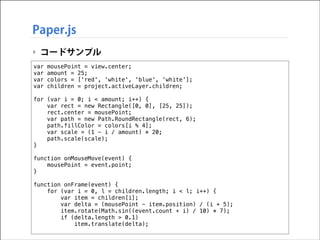 Paper.js
‣ コードサンプル
var
var
var
var

!

mousePoint = view.center;
amount = 25;
colors = ['red', 'white', 'blue', 'white'];
children = project.activeLayer.children;

for (var i = 0; i < amount; i++) {
var rect = new Rectangle([0, 0], [25, 25]);
rect.center = mousePoint;
var path = new Path.RoundRectangle(rect, 6);
path.fillColor = colors[i % 4];
var scale = (1 - i / amount) * 20;
path.scale(scale);
}

!

function onMouseMove(event) {
mousePoint = event.point;
}

!

function onFrame(event) {
for (var i = 0, l = children.length; i < l; i++) {
var item = children[i];
var delta = (mousePoint - item.position) / (i + 5);
item.rotate(Math.sin((event.count + i) / 10) * 7);
if (delta.length > 0.1)
item.translate(delta);

 