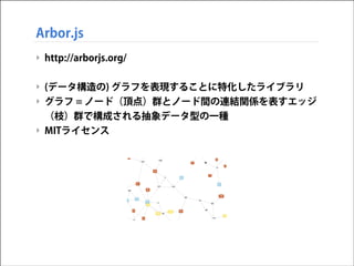 Arbor.js
‣ http://arborjs.org/
!

‣ (データ構造の) グラフを表現することに特化したライブラリ
‣ グラフ = ノード（頂点）群とノード間の連結関係を表すエッジ
（枝）群で構成される抽象データ型の一種
‣ MITライセンス

 
