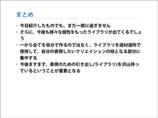 まとめ
‣ 今日紹介したものでも、まだ一部に過ぎません
‣ さらに、今後も様々な個性をもったライブラリが出てくるでしょ
う
‣ 一から全てを自分で作るのではなく、ライブラリを適材適所で
使用して、自分の表現したいクリエイションの核となる部分に
集中する
‣ 今後ますます、表現のための引き出し(ライブラリ)を沢山持っ
ているということが重要となる

 