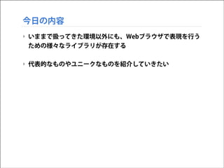 今日の内容
‣ いままで扱ってきた環境以外にも、Webブラウザで表現を行う
ための様々なライブラリが存在する
!

‣ 代表的なものやユニークなものを紹介していきたい

 