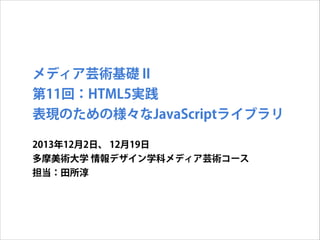 メディア芸術基礎 II
第11回：HTML5実践
表現のための様々なJavaScriptライブラリ
2013年12月2日、 12月19日
多摩美術大学 情報デザイン学科メディア芸術コース
担当：田所淳

 