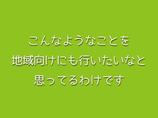 こんなようなことを
地域向けにも行いたいなと
思ってるわけです
 