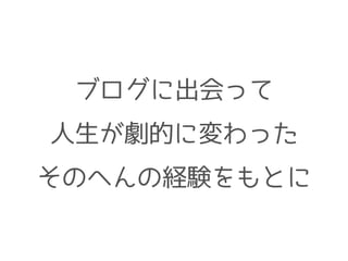 ブログに出会って
人生が劇的に変わった
そのへんの経験をもとに
 