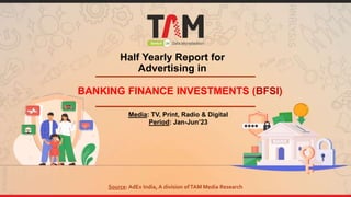 Half Yearly Report for
Advertising in
BANKING FINANCE INVESTMENTS (BFSI)
Media: TV, Print, Radio & Digital
Period: Jan-Jun’23
Source: AdEx India, A division ofTAM Media Research
 