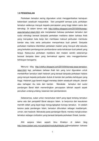 1
1.0 PENGENALAN
Perkataan tamadun sering digunakan untuk menggambarkan kemajuan
kebendaan sesebuah masyarakat. Dari perspektif semasa pula, perkataan
tamadun selalunya merujuk kepada pencapaian yang tinggi dalam sains dan
teknologi. Di dalam laman web http://cikthur.blogspot.com/2010/04/konsep-
asas-tamadun-islam.html ada menjelaskan bahawa perkataan tamadun dari
sudut etimologi berasal daripada perkataan maddana dalam bahasa Arab
yang merupakan kata kerja dan membawa maksud perbuatan membuka
bandar atau kota serta perbuatan memperhalus budi pekerti. Daripada
perkataan maddana diterbitkan perkataan madani yang merujuk sifat sesuatu
yang berkaitan pembangunan pembandaran serta kehalusan budi pekerti yang
terpuji. Kedua-dua perkataan maddana dan madani sendiri sebenarnya
berasal daripada deen yang bermaksud agama, iaitu menggambarkan
kehidupan beragama.
Menurut blog http://cikthur.blogspot.com/2010/04/konsep-asas-tamadun-
islam.html lagi, perkataan bahasa Arab lain yang turut digunakan untuk
mentakrifkan tamadun ialah hadarah yang berasal daripada perkataan hadara
yang merujuk kepada perbuatan duduk di bandar dan perilaku kehidupan yang
tinggi. Hadarah juga bererti tinggal menetap dalam sesebuah wilayah, daerah
atau bahagian ibu kota dan bandar. Manakala tamadun dari sudut
pandangan Barat lebih mementingkan pencapaian lahiriah seperti aspek
penulisan undang-undang, kesenian dan pembandaran.
Sebenarnya, sukar untuk menentukan takrif yang tepat tentang tamadun
sama ada dari perspektif Barat ataupun Islam. Ia berpunca dari kesukaran
memilih istilah yang tepat bagi mengungkapkan konsep tamadun. Ini adalah
kerana pada pandangan Islam, tamadun dihuraikan sebagai maddaniyah,
umran, dan hadarah. Manakala pada pandangan Barat, mereka menghuraikan
tamadun sebagai civilization yang berasal daripada perkataan Greek, bandar.
Ahli sarjana Islam seperti Ibnu Khaldun di dalam blog
http://www.ipislam.edu.my/uploaded/modulkpli/tikplisr.pdfmenjelaskan bahawa
 