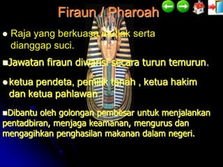 Firaun / Pharoah
   Raja yang berkuasa mutlak serta
    dianggap suci.
Jawatan    firaun diwarisi secara turun temurun.
 ketua  pendeta, pemilik tanah , ketua hakim
    dan ketua pahlawan.
Dibantu oleh golongan pembesar untuk menjalankan
pentadbiran, menjaga keamanan, mengurus dan
mengagihkan penghasilan makanan dalam negeri.
 