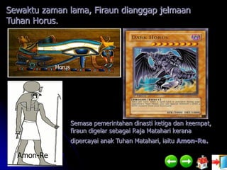 Sewaktu zaman lama, Firaun dianggap jelmaan
Tuhan Horus.




            Horus




                    Semasa pemerintahan dinasti ketiga dan keempat,
                    firaun digelar sebagai Raja Matahari kerana
                    dipercayai anak Tuhan Matahari, iaitu Amon-Re.

  Amon-Re
 