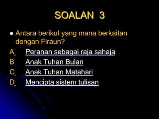 SOALAN 3
 Antara berikut yang mana berkaitan
  dengan Firaun?
A    Peranan sebagai raja sahaja
B    Anak Tuhan Bulan
C    Anak Tuhan Matahari
D    Mencipta sistem tulisan
 