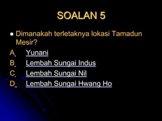 SOALAN 5
 Dimanakah terletaknya lokasi Tamadun
  Mesir?
A    Yunani
B    Lembah Sungai Indus
C    Lembah Sungai Nil
D    Lembah Sungai Hwang Ho
 