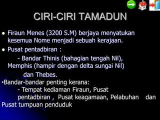 CIRI-CIRI TAMADUN
 Firaun Menes (3200 S.M) berjaya menyatukan
  kesemua Nome menjadi sebuah kerajaan.
 Pusat pentadbiran :
      - Bandar Thinis (bahagian tengah Nil),
  Memphis (hampir dengan delta sungai Nil)
         dan Thebes.
•Bandar-bandar penting kerana:
      - Tempat kediaman Firaun, Pusat
      pentadbiran , Pusat keagamaan, Pelabuhan   dan
Pusat tumpuan penduduk
 