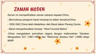 ZAMAN MODEN
Zaman ini memperlihatkan zaman cabaran kepada China.
- Bermulanya pengaruh barat meresap ke dalam tamadunChina.
- 1839-1842 China telah dikalahkan oleh Barat dalam Perang Candu.
- Barat memperkenalkan konsep “ Most Favored Nation”
-China mengadakan pemulihan negara dengan melancarkan “Gerakan
Menguatkan Diri” (1861-1895) dan “Reformasi Seratus Hari” (1898) tetapi
gagal.
 