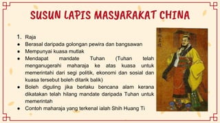 SUSUN LAPIS MASYARAKAT CHINA
1. Raja
● Berasal daripada golongan pewira dan bangsawan
● Mempunyai kuasa mutlak
● Mendapat mandate Tuhan (Tuhan telah
menganugerahi maharaja ke atas kuasa untuk
memerintahi dari segi politik, ekonomi dan sosial dan
kuasa tersebut boleh ditarik balik)
● Boleh diguling jika berlaku bencana alam kerana
dikatakan telah hilang mandate daripada Tuhan untuk
memerintah
● Contoh maharaja yang terkenal ialah Shih Huang Ti
 