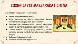 SUSUN LAPIS MASYARAKAT CHINA
2. Golongan bangsawan / cendekiawan
● Terdiri daripada kerabat diraja
● Amat berpengaruh dalam pentadbiran kerana
membantu maharaja dalam pemerintahan
● Jawatan yang dipegang adalah jawatan yang tinggi
seperti di peringkat pusat atau peringkat wilayah
● Contoh jawatan penting yang disandang adalah
panglima perang, pentadbiran wilayah dan gabenor
wilayah
● Golongan kelas pemerintah
● Memberi nasihat dan tingkah laku
 