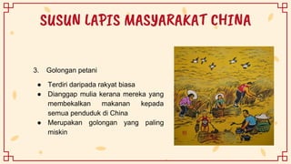 SUSUN LAPIS MASYARAKAT CHINA
3. Golongan petani
● Terdiri daripada rakyat biasa
● Dianggap mulia kerana mereka yang
membekalkan makanan kepada
semua penduduk di China
● Merupakan golongan yang paling
miskin
 