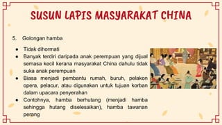 SUSUN LAPIS MASYARAKAT CHINA
5. Golongan hamba
● Tidak dihormati
● Banyak terdiri daripada anak perempuan yang dijual
semasa kecil kerana masyarakat China dahulu tidak
suka anak perempuan
● Biasa menjadi pembantu rumah, buruh, pelakon
opera, pelacur, atau digunakan untuk tujuan korban
dalam upacara penyerahan
● Contohnya, hamba berhutang (menjadi hamba
sehingga hutang diselesaikan), hamba tawanan
perang
 