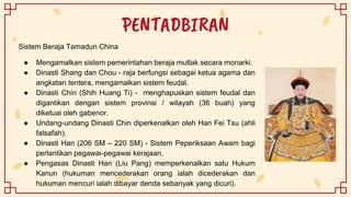 PENTADBIRAN
Sistem Beraja Tamadun China
● Mengamalkan sistem pemerintahan beraja mutlak secara monarki.
● Dinasti Shang dan Chou - raja berfungsi sebagai ketua agama dan
angkatan tentera, mengamalkan sistem feudal.
● Dinasti Chin (Shih Huang Ti) - menghapuskan sistem feudal dan
digantikan dengan sistem provinsi / wilayah (36 buah) yang
diketuai oleh gabenor.
● Undang-undang Dinasti Chin diperkenalkan oleh Han Fei Tsu (ahli
falsafah).
● Dinasti Han (206 SM – 220 SM) - Sistem Peperiksaan Awam bagi
perlantikan pegawai-pegawai kerajaan.
● Pengasas Dinasti Han (Liu Pang) memperkenalkan satu Hukum
Kanun (hukuman mencederakan orang ialah dicederakan dan
hukuman mencuri ialah dibayar denda sebanyak yang dicuri).
 