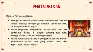 PENTADBIRAN
Konsep Pemusatan Kuasa
● Merupakan ciri unik dalam sistem pemerintahan China di
mana maharaja mempunyai kawalan penuh terhadap
urusan pentadbiran negara.
● Aliran Legalisme menekankan pemerintahan bercorak
pemusatan kuasa di tangan seorang raja yang
menggunakan kutakuasa undang-undang.
● Aliran Konfusianisme pula menegaskan bahawa urusan
pentadbiran adalah soal yang bersifat etika dan
kepimpinan melalui teladan.
 
