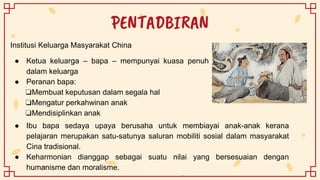 PENTADBIRAN
Institusi Keluarga Masyarakat China
● Ketua keluarga – bapa – mempunyai kuasa penuh
dalam keluarga
● Peranan bapa:
❏Membuat keputusan dalam segala hal
❏Mengatur perkahwinan anak
❏Mendisiplinkan anak
● Ibu bapa sedaya upaya berusaha untuk membiayai anak-anak kerana
pelajaran merupakan satu-satunya saluran mobiliti sosial dalam masyarakat
Cina tradisional.
● Keharmonian dianggap sebagai suatu nilai yang bersesuaian dengan
humanisme dan moralisme.
 