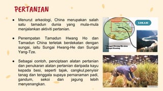 ● Menurut arkeologi, China merupakan salah
satu tamadun dunia yang mula-mula
menjalankan aktiviti pertanian.
● Penempatan Tamadun Hwang Ho dan
Tamadun China terletak berdekatan dengan
sungai, iaitu Sungai Hwang-He dan Sungai
Yang-Tze.
● Sebagai contoh, penciptaan alatan pertanian
dan penukaran alatan pertanian daripada kayu
kepada besi, seperti tajak, cangkul,penyisir
tanag dan tenggala supaya pernanaman padi,
gandum, sekoi dan jagung lebih
menyenangkan.
PERTANIAN
 