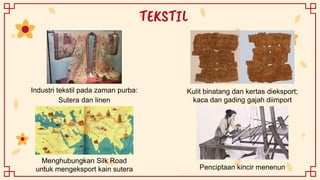 TEKSTIL
Industri tekstil pada zaman purba:
Sutera dan linen
Kulit binatang dan kertas dieksport;
kaca dan gading gajah diimport
Menghubungkan Silk Road
untuk mengeksport kain sutera Penciptaan kincir menenun
 