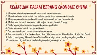 KEMAJUAN DALAM BIDANG EKONOMI CHINA
1. Menggunakan tenggala untuk membuat batas tanaman
2. Mencipta kolar kuda untuk menarik tenggala kayu dan penyisir tanah
3. Mengamalkan tanaman bergilir untuk mengekalkan kesuburan tanah
4. Melakukan teres di kawasan bukit sejak zaman dinasti Shang
5. Sistem pengairan untuk mengairi kawasan pertanian
6. Sistem terusan untuk mengawal banjir
7. Perusahaan logam berkembang dengan pesat
8. Perusahaan tembikar berkembang dan didagangkan ke Alam Melayu, India dan Barat
9. Jalan darat yang dikenali Jalan Sutera Darat digunakan berdagang dengan Barat
10. Jalan laut digunakan untuk berdagang dengan negara luar.
 
