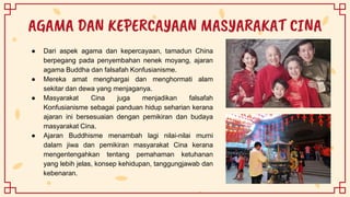 AGAMA DAN KEPERCAYAAN MASYARAKAT CINA
● Dari aspek agama dan kepercayaan, tamadun China
berpegang pada penyembahan nenek moyang, ajaran
agama Buddha dan falsafah Konfusianisme.
● Mereka amat menghargai dan menghormati alam
sekitar dan dewa yang menjaganya.
● Masyarakat Cina juga menjadikan falsafah
Konfusianisme sebagai panduan hidup seharian kerana
ajaran ini bersesuaian dengan pemikiran dan budaya
masyarakat Cina.
● Ajaran Buddhisme menambah lagi nilai-nilai murni
dalam jiwa dan pemikiran masyarakat Cina kerana
mengentengahkan tentang pemahaman ketuhanan
yang lebih jelas, konsep kehidupan, tanggungjawab dan
kebenaran.
 