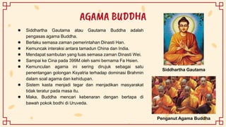 AGAMA BUDDHA
● Siddhartha Gautama atau Gautama Buddha adalah
pengasas agama Buddha.
● Berlaku semasa zaman pemerintahan Dinasti Han.
● Kemuncak interaksi antara tamadun China dan India.
● Mendapat sambutan yang luas semasa zaman Dinasti Wei.
● Sampai ke Cina pada 399M oleh sami bernama Fa Hsien.
● Kemunculan agama ini sering dirujuk sebagai satu
penentangan golongan Ksyatria terhadap dominasi Brahmin
dalam soal agama dan kehidupan.
● Sistem kasta menjadi tegar dan menjadikan masyarakat
tidak teratur pada masa itu.
● Maka, Buddha mencari kebenaran dengan bertapa di
bawah pokok bodhi di Uruveda.
Siddhartha Gautama
Penganut Agama Buddha
 