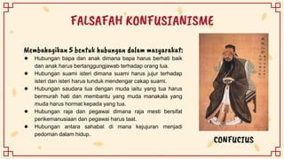 FALSAFAH KONFUSIANISME
● Hubungan bapa dan anak dimana bapa harus berhati baik
dan anak harus bertanggungjawab terhadap orang tua.
● Hubungan suami isteri dimana suami harus jujur terhadap
isteri dan isteri harus tunduk mendengar cakap suami.
● Hubungan saudara tua dengan muda iaitu yang tua harus
bermurah hati dan membantu yang muda manakala yang
muda harus hormat kepada yang tua.
● Hubungan raja dan pegawai dimana raja mesti bersifat
perikemanusiaan dan pegawai harus taat.
● Hubungan antara sahabat di mana kejujuran menjadi
pedoman dalam hidup.
CONFUCIUS
Membahagikan 5 bentuk hubungan dalam masyarakat:
 