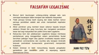 FALSAFAH LEGALISME
HAN FEI TZU
● Muncul demi keuntungan undang-undang sebagai satu cara
mencapai kecekapan dalam kerajaan dan tatatertib masyarakat.
● Tidak percaya konsep kasih sayang dan belas kasihan namun
percaya pendidikan adalah alat untuk memperbaiki kejahatan
manusia.
● Aliran pemikiran yang memberi kesan sebenar kepada tempoh
sebelum Dinasti Qin yang huru-hara dan mengalami perubahan
besar dari segi masyarakat dan politik China ialah Legalisme.
● Kedua-dua teori dan pelaksanaan Legalisme berjaya membawa
pembaharuan yang menggantikan sistem pemerintahan feudal
bercirikan pelbagai negeri atau jajahan (multistate) kepada sistem
pentadbiran commanderies dan counties iaitu kerajaan birokratik
terpusat (centralized bureaucractic government) memperoleh
kuasanya.
● Sistem birokrasi ini telah menyumbang kepada pengekalan
pentadbiran dan kestabilan politik di sepanjang sejarah
ketamadunan China.
 