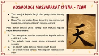 KOSMOLOGI MASYARAKAT CHINA - TIAN
● Tian merujuk kepada langit dan penghuraian tentang
Syurga
● Dewa Tian merupakan Dewa terpenting dan mempunyai
kuasa menentukan perjalanan hidup seseorang
Pada zaman Dinasti Zhoa, konsep Tian merujuk kepada
empat fahaman utama:
1. Tian merupakan sumber mewujudkan kepada seluruh
makhluk di dunia
2. Tian adalah yang maha agung mangatasi segala
sesuatu
3. Tian adalah kuasa penentu nasib sebuah dinasti
4. Tian adalah kuasa penentu kebahagiaan kesengsaraan
insan
 